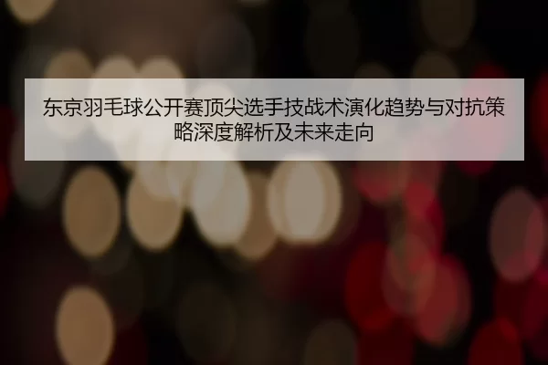 东京羽毛球公开赛顶尖选手技战术演化趋势与对抗策略深度解析及未来走向